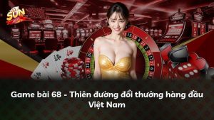 Game bài 68 – Thiên đường đổi thưởng hàng đầu Việt Nam